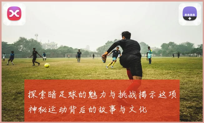 探索暗足球的魅力与挑战揭示这项神秘运动背后的故事与文化