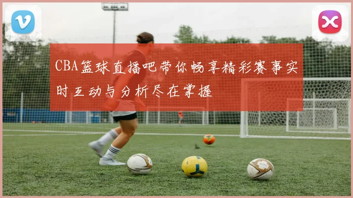 CBA篮球直播吧带你畅享精彩赛事实时互动与分析尽在掌握